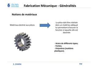 Notions de matériaux
FM
Matériaux destiné aux pièces
La pièce doit être réalisée
dans un matériau adéquat
lui permettant d’assurer la
fonction à laquelle elle est
destinée
- Aciers de différents types;
- Fontes;
- Polymères (matières
plastiques).
Fabrication Mécanique - Généralités
S. SFARNI
 