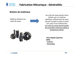 Notions de matériaux
FM
Matériau destinés aux
outils de coupe
Les outils de coupe doivent êtres
réalisés avec un matériau
spécifique suffisamment dur pour
pouvoir travailler la pièce à usiner
sans subir d’usure démesurée.
Les outils de coupe doivent garder
des propriétés matériaux stables à
température élevée.
-Acier Rapide Supérieur
(ARS);
- Carbure;
- Céramique.
Fabrication Mécanique - Généralités
S. SFARNI
 
