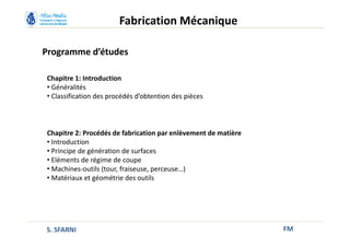 Programme d’études
FM
Fabrication Mécanique
Chapitre 1: Introduction
• Généralités
• Classification des procédés d’obtention des pièces
Chapitre 2: Procédés de fabrication par enlèvement de matière
• Introduction
• Principe de génération de surfaces
• Eléments de régime de coupe
• Machines-outils (tour, fraiseuse, perceuse…)
• Matériaux et géométrie des outils
S. SFARNI
 