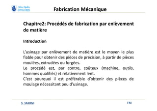 Chapitre2: Procédés de fabrication par enlèvement
de matière
Introduction
L’usinage par enlèvement de matière est le moyen le plus
fiable pour obtenir des pièces de précision, à partir de pièces
moulées, extrudées ou forgées.
Le procédé est, par contre, coûteux (machine, outils,
hommes qualifiés) et relativement lent.
C’est pourquoi il est préférable d’obtenir des pièces de
moulage nécessitant peu d’usinage.
FM
Fabrication Mécanique
S. SFARNI
 