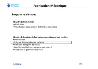 Programme d’études
FM
Fabrication Mécanique
Chapitre 1: Introduction
• Généralités
• Classification des procédés d’obtention des pièces
Chapitre 2: Procédés de fabrication par enlèvement de matière
• Introduction
• Principe de génération de surfaces
• Eléments de régime de coupe
• Machines-outils (tour, fraiseuse, perceuse…)
• Matériaux et géométrie des outils
S. SFARNI
 
