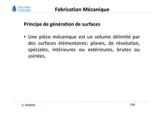 Principe de génération de surfaces
FM
Fabrication Mécanique
S. SFARNI
• Une pièce mécanique est un volume délimité par
des surfaces élémentaires: planes, de révolution,
spéciales, intérieures ou extérieures, brutes ou
usinées.
 