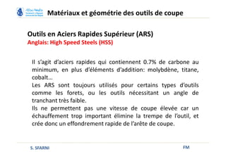 Outils en Aciers Rapides Supérieur (ARS)
Anglais: High Speed Steels (HSS)
FM
Matériaux et géométrie des outils de coupe
S. SFARNI
Il s’agit d’aciers rapides qui contiennent 0.7% de carbone au
minimum, en plus d’éléments d’addition: molybdène, titane,
cobalt…
Les ARS sont toujours utilisés pour certains types d’outils
comme les forets, ou les outils nécessitant un angle de
tranchant très faible.
Ils ne permettent pas une vitesse de coupe élevée car un
échauffement trop important élimine la trempe de l’outil, et
crée donc un effondrement rapide de l’arête de coupe.
 