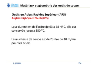 Outils en Aciers Rapides Supérieur (ARS)
Anglais: High Speed Steels (HSS)
FM
Matériaux et géométrie des outils de coupe
S. SFARNI
Leur dureté est de l’ordre de 63 à 68 HRC, elle est
conservée jusqu’à 550 ⁰C.
Leurs vitesse de coupe est de l’ordre de 40 m/mn
pour les aciers.
 