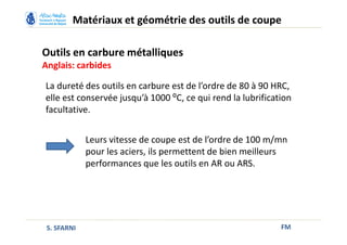 Outils en carbure métalliques
Anglais: carbides
FM
Matériaux et géométrie des outils de coupe
S. SFARNI
Leurs vitesse de coupe est de l’ordre de 100 m/mn
pour les aciers, ils permettent de bien meilleurs
performances que les outils en AR ou ARS.
La dureté des outils en carbure est de l’ordre de 80 à 90 HRC,
elle est conservée jusqu’à 1000 ⁰C, ce qui rend la lubrification
facultative.
 