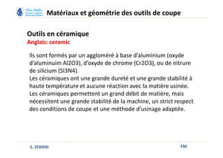 Outils en céramique
Anglais: ceramic
FM
Matériaux et géométrie des outils de coupe
S. SFARNI
Ils sont formés par un aggloméré à base d’aluminium (oxyde
d’aluminuim Al2O3), d’oxyde de chrome (Cr2O3), ou de nitrure
de silicium (SI3N4).
Les céramiques ont une grande dureté et une grande stabilité à
haute température et aucune réaction avec la matière usinée.
Les céramiques permettent un grand débit de matière, mais
nécessitent une grande stabilité de la machine, un strict respect
des conditions de coupe et une méthode d’usinage adaptée.
 