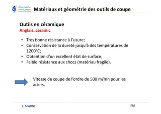 Outils en céramique
Anglais: ceramic
FM
Matériaux et géométrie des outils de coupe
S. SFARNI
Vitesse de coupe de l’ordre de 500 m/mn pour les
aciers.
• Très bonne résistance à l’usure;
• Conservation de la dureté jusqu’à des températures de
1200°C;
• Obtention d’un excellent état de surface;
• Faible résistance aux chocs (matériau fragile).
 