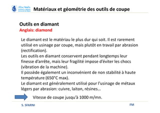 Outils en diamant
Anglais: diamond
FM
Matériaux et géométrie des outils de coupe
S. SFARNI
Vitesse de coupe jusqu’à 1000 m/mn.
Le diamant est le matériau le plus dur qui soit. Il est rarement
utilisé en usinage par coupe, mais plutôt en travail par abrasion
(rectification).
Les outils en diamant conservent pendant longtemps leur
finesse d’arrête, mais leur fragilité impose d’éviter les chocs
(vibration de la machine).
Il possède également un inconvénient de non stabilité à haute
température (650°C max).
Le diamant est généralement utilisé pour l’usinage de métaux
légers par abrasion: cuivre, laiton, résines…
 