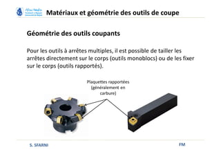 Géométrie des outils coupants
FM
Matériaux et géométrie des outils de coupe
S. SFARNI
Pour les outils à arrêtes multiples, il est possible de tailler les
arrêtes directement sur le corps (outils monoblocs) ou de les fixer
sur le corps (outils rapportés).
Plaquettes rapportées
(généralement en
carbure)
 