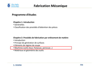 Programme d’études
FM
Fabrication Mécanique
Chapitre 1: Introduction
• Généralités
• Classification des procédés d’obtention des pièces
Chapitre 2: Procédés de fabrication par enlèvement de matière
• Introduction
• Principe de génération de surfaces
• Eléments de régime de coupe
• Machines-outils (tour, fraiseuse, perceuse…)
• Matériaux et géométrie des outils
S. SFARNI
 