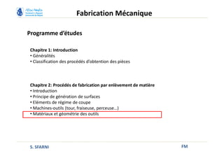 Programme d’études
FM
Fabrication Mécanique
Chapitre 1: Introduction
• Généralités
• Classification des procédés d’obtention des pièces
Chapitre 2: Procédés de fabrication par enlèvement de matière
• Introduction
• Principe de génération de surfaces
• Eléments de régime de coupe
• Machines-outils (tour, fraiseuse, perceuse…)
• Matériaux et géométrie des outils
S. SFARNI
 