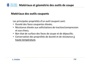 Matériaux des outils coupants
FM
Matériaux et géométrie des outils de coupe
S. SFARNI
Les principales propriétés d’un outil coupant sont:
• Dureté des faces coupantes élevée;
• Résistance élevée aux sollicitations de traction/compression
et aux chocs;
• Bon état de surface des faces de coupe et de dépouille;
• Conservation des propriétés de dureté et de résistance à
haute température.
 
