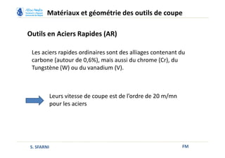 Outils en Aciers Rapides (AR)
FM
Matériaux et géométrie des outils de coupe
S. SFARNI
Les aciers rapides ordinaires sont des alliages contenant du
carbone (autour de 0,6%), mais aussi du chrome (Cr), du
Tungstène (W) ou du vanadium (V).
Leurs vitesse de coupe est de l’ordre de 20 m/mn
pour les aciers
 