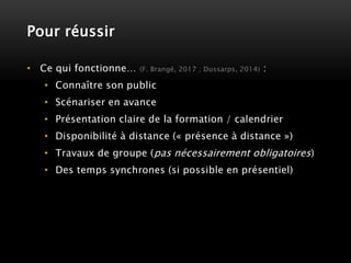 Pour réussir
• Ce qui fonctionne… (F. Brangé, 2017 ; Dussarps, 2014) :
• Connaître son public
• Scénariser en avance
• Présentation claire de la formation / calendrier
• Disponibilité à distance (« présence à distance »)
• Travaux de groupe (pas nécessairement obligatoires)
• Des temps synchrones (si possible en présentiel)
 