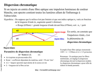 Dispersion chromatique
                               Si on injecte en entrée d'une fibre optique une impulsion lumineuse de couleur
                               blanche, son spectre contient toutes les lumières allant de l'infrarouge à
                               l'ultraviolet.
                               Hypothèse : On suppose que le milieu n'est pas linéaire et que son indice optique n1 varie en fonction
                                           de la longueur d'onde (n1 augmente quand λ diminue).
                                           → Rouge (650nm) = grande longueur d'onde devant bleu (470nm), soit : n1 = petit


                                                                                                               En sortie, on constate que
                                                                                                               l'impulsion s'étale, c'est
                                                                                                               le phénomène de
                                                                                                               dispersion chromatique


                                                                                                      Exemple d'une fibre optique monomode :
                               Paramètre de dispersion chromatique                                    1285 < λ < 1330nm et Δ t ≤ 3.5 ps/nm.km.
                                                   Δt = Kmat.Δ λ.L             où :
Cours MRIM: La fibre optique




                                                                                                      Remarque : En pratique pour les fibres
                               •   Δt s'exprime en picosecondes (Ps)
                                                                                                      multimodes, on néglige la dispersion
                               •   Kmat = coefficient dépendant du matériau, unité = Ps.nm-1.km-1     chromatique devant la dispersion modale.
                               •   Δ λ = largeur spectrale équivalente de la source en nm             La dispersion chromatique a pour effet de
                               •   L = longueur de la fibre en km                                     réduire la bande passante.

                                                                        http://krimo666.mylivepage.com/
 
