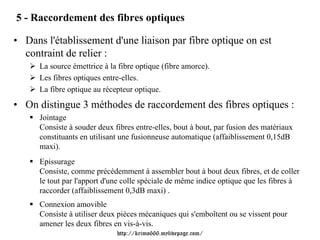 5 - Raccordement des fibres optiques

• Dans l'établissement d'une liaison par fibre optique on est
  contraint de relier :
      La source émettrice à la fibre optique (fibre amorce).
      Les fibres optiques entre-elles.
      La fibre optique au récepteur optique.
• On distingue 3 méthodes de raccordement des fibres optiques :
      Jointage
      Consiste à souder deux fibres entre-elles, bout à bout, par fusion des matériaux
      constituants en utilisant une fusionneuse automatique (affaiblissement 0,15dB
      maxi).
      Epissurage
      Consiste, comme précédemment à assembler bout à bout deux fibres, et de coller
      le tout par l'apport d'une colle spéciale de même indice optique que les fibres à
      raccorder (affaiblissement 0,3dB maxi) .
      Connexion amovible
      Consiste à utiliser deux pièces mécaniques qui s'emboîtent ou se vissent pour
      amener les deux fibres en vis-à-vis.
                              http://krimo666.mylivepage.com/
 