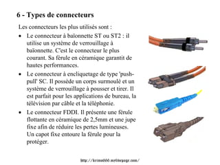 6 - Types de connecteurs
Les connecteurs les plus utilisés sont :
• Le connecteur à baïonnette ST ou ST2 : il
   utilise un système de verrouillage à
   baïonnette. C'est le connecteur le plus
   courant. Sa férule en céramique garantit de
   hautes performances.
• Le connecteur à encliquetage de type 'push-
   pull' SC. Il possède un corps surmoulé et un
   système de verrouillage à pousser et tirer. Il
   est parfait pour les applications de bureau, la
   télévision par câble et la téléphonie.
• Le connecteur FDDI. Il présente une férule
   flottante en céramique de 2,5mm et une jupe
   fixe afin de réduire les pertes lumineuses.
   Un capot fixe entoure la férule pour la
   protéger.

                          http://krimo666.mylivepage.com/
 
