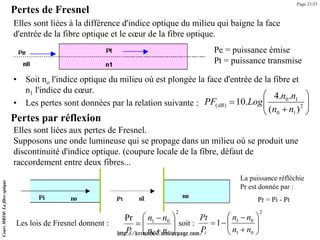 Page 21/35
                               Pertes de Fresnel
                               Elles sont liées à la différence d'indice optique du milieu qui baigne la face
                               d'entrée de la fibre optique et le cœur de la fibre optique.
                                                                                              Pe = puissance émise
                                                                                              Pt = puissance transmise

                               •   Soit no l'indice optique du milieu où est plongée la face d'entrée de la fibre et
                                   n1 l'indice du cœur.
                                                                                                         ⎛ 4.n0 .n1 ⎞
                               •   Les pertes sont données par la relation suivante :  PF( dB ) = 10.Log ⎜
                                                                                                         ⎜             ⎟
                                                                                                                     2 ⎟
                                                                                                                    ⎝ (n0 + n1 ) ⎠
                               Pertes par réflexion
                               Elles sont liées aux pertes de Fresnel.
                               Supposons une onde lumineuse qui se propage dans un milieu où se produit une
                               discontinuité d'indice optique. (coupure locale de la fibre, défaut de
                               raccordement entre deux fibres...
                                                                                                       La puissance réfléchie
Cours MRIM: La fibre optique




                                                                                                       Pr est donnée par :
                                                                                                             Pr = Pi - Pt
                                                                                  2                             2
                                                                   Pr ⎛ n1 − n0 ⎞             Pt      ⎛n −n ⎞
                                Les lois de Fresnel donnent :          =⎜           ⎟ soit :     = 1− ⎜ 1 0 ⎟
                                                                                                      ⎜n +n ⎟
                                                                    Pi ⎜ n1 + n0 ⎟
                                                                          ⎝         ⎠         Pi
                                                                http://krimo666.mylivepage.com/       ⎝ 1 0⎠
 