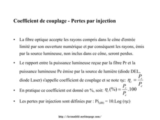 Coefficient de couplage - Pertes par injection


• La fibre optique accepte les rayons compris dans le cône d'entrée
   limité par son ouverture numérique et par conséquent les rayons, émis
   par la source lumineuse, non inclus dans ce cône, seront perdus.

• Le rapport entre la puissance lumineuse reçue par la fibre Pr et la
   puissance lumineuse Pe émise par la source de lumière (diode DEL,
                                                                     Pr
  diode Laser) s'appelle coefficient de couplage et se note ηc: ηc =
                                                             Pr      Pe
• En pratique ce coefficient est donné en %, soit: ηc (%) =     .100
                                                              Pe
• Les pertes par injection sont définies par : Pi(dB) = 10.Log (ηc)


                         http://krimo666.mylivepage.com/
 