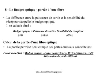 8 - Le Budget optique - portée d ’une fibre

• La différence entre la puissance de sortie et la sensibilité du
  récepteur s'appelle le budget optique.
  Il se calcule ainsi :
        Budget optique = Puissance de sortie - Sensibilité du récepteur
           (dB)                (dBm)                    (dBm)

Calcul de la portée d'une fibre optique
• La portée permise tient compte des pertes dues aux connecteurs :
Portée max.(km) = Budget optique - Pertes connecteurs - Pertes épissures - 3 dB
                                  Atténuation du câble (dB/km)




                            http://krimo666.mylivepage.com/
 