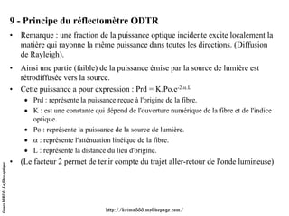 9 - Principe du réflectomètre ODTR
                               • Remarque : une fraction de la puissance optique incidente excite localement la
                                 matière qui rayonne la même puissance dans toutes les directions. (Diffusion
                                 de Rayleigh).
                               • Ainsi une partie (faible) de la puissance émise par la source de lumière est
                                 rétrodiffusée vers la source.
                               • Cette puissance a pour expression : Prd = K.Po.e-2.α.L
                                   • Prd : représente la puissance reçue à l'origine de la fibre.
                                   • K : est une constante qui dépend de l'ouverture numérique de la fibre et de l'indice
                                     optique.
                                   • Po : représente la puissance de la source de lumière.
                                   • α : représente l'atténuation linéique de la fibre.
                                   • L : représente la distance du lieu d'origine.
                               • (Le facteur 2 permet de tenir compte du trajet aller-retour de l'onde lumineuse)
Cours MRIM: La fibre optique




                                                               http://krimo666.mylivepage.com/
 
