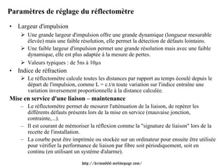 Paramètres de réglage du réflectomètre
• Largeur d'impulsion
       Une grande largeur d'impulsion offre une grande dynamique (longueur mesurable
       élevée) mais une faible résolution, elle permet la détection de défauts lointains.
       Une faible largeur d'impulsion permet une grande résolution mais avec une faible
       dynamique, elle est plus adaptée à la mesure de pertes.
       Valeurs typiques : de 5ns à 10μs
• Indice de réfraction
       Le réflectomètre calcule toutes les distances par rapport au temps écoulé depuis le
       départ de l'impulsion, comme L = c.t/n toute variation sur l'indice entraîne une
       variation inversement proportionnelle à la distance calculée.
Mise en service d'une liaison – maintenance
    – Le réflectomètre permet de mesurer l'atténuation de la liaison, de repérer les
      différents défauts présents lors de la mise en service (mauvaise jonction,
      contrainte,...).
    – Il est courant de mémoriser la réflexion comme la "signature de liaison" lors de la
      recette de l'installation.
    – La courbe peut être imprimée ou stockée sur un ordinateur pour ensuite être utilisée
      pour vérifier la performance de liaison par fibre soit périodiquement, soit en
      continu (en utilisant un système d'alarme).

                               http://krimo666.mylivepage.com/
 