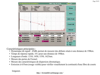 Page 29/35




Caractéristiques principales :
  •   Dynamique du signal : 45dB, permet de mesurer des défauts situés à une distance de 190km.
  •   Temps de réponse rapide, 10 s pour une distance de 190km.
  •   Longueurs d'onde: 1310, 1450, 1550, 1625nm.
  •   Mesure des pertes de Fresnel.
  •   Mesure des caractéristiques de dispersion chromatique.
  •   Emission à 635nm (rouge visible) pour vérifier visuellement la continuité d'une fibre de courte

       longueur.
                                  http://krimo666.mylivepage.com/
 