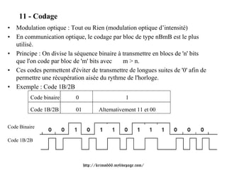 11 - Codage
• Modulation optique : Tout ou Rien (modulation optique d’intensité)
• En communication optique, le codage par bloc de type nBmB est le plus
  utilisé.
• Principe : On divise la séquence binaire à transmettre en blocs de 'n' bits
  que l'on code par bloc de 'm' bits avec    m > n.
• Ces codes permettent d'éviter de transmettre de longues suites de '0' afin de
  permettre une récupération aisée du rythme de l'horloge.
• Exemple : Code 1B/2B
          Code binaire     0                         1

          Code 1B/2B       01          Alternativement 11 et 00


Code Binaire

Code 1B/2B



                                http://krimo666.mylivepage.com/
 