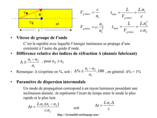 c                      L            L.n1
                                               Vg max i =             t min =               =
                                                            n1                  Vg max i         c
                                                              n2                    L         L.n12
                                               Vg min i   = c. 2       t max =              =
                L                                             n1                 Vg min i     c.n2
•   Vitesse de groupe de l’onde
       C’est la rapidité avec laquelle l’énergie lumineuse se propage d’une
       extrémité à l’autre du guide d’onde.
•   Différence relative des indices de réfraction Δ (donnée fabricant)
          n −n
      Δ ≅ 1 2 , pour n1 ≅ n2
            n1
                                            n −n
•   Remarque: Δ s'exprime en %, soit : Δ % ≅ 1 2 .100 , en général: Δ% < 1%
                                              n1
•   Paramètre de dispersion intermodale
       Un mode de propagation correspond à un rayon lumineux possédant une
       inclinaison donnée. Δt représente l’écart de temps entre le mode le plus
       rapide et le plus lent.
               L.n1.(n1 − n2 )                                     L.n1.Δ
          Δt =                                              Δt =
                                        soit                         c
                    c.n2
                             http://krimo666.mylivepage.com/
 