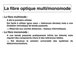 10
CNAM
Cours B11 - TRANSMISSION DES TELECOMMUNICATIONS - Partie 2 - Chapitre 5
- La fibre multimode :
A été la première utilisée.
Est facile à utiliser (gros cœur ~ tolérances élevées) mais a une
limitation intrinsèque de bande passante.
⇒
⇒
⇒
⇒ Réservée aux courtes distances : réseaux informatiques.
- La fibre monomode :
A une bande passante pratiquement infinie (en théorie) mais
requiert des composants chers et des tolérances faibles.
⇒
⇒
⇒
⇒ Est devenue la solution universelle des systèmes de
télécommunications.
La fibre optique multi/monomode
 
