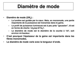 11
CNAM
Cours B11 - TRANSMISSION DES TELECOMMUNICATIONS - Partie 2 - Chapitre 5
• Diamètre de mode (2W0) :
– La lumière est guidée par le cœur. Mais, en monomode, une partie
importante de la puissance est transmise dans la gaine.
– Le profil de puissance lumineuse est à peu près "gaussien", id est
en forme de cloche I=I0exp-2r2/w0
2.
– Le diamètre de mode est le diamètre de la courbe à 1/e2, soit
environ mi-hauteur.
• C'est pourquoi l'épaisseur de la gaine est importante dans les
fibres monomodes.
• Le diamètre de mode varie avec la longueur d’onde.
Diamètre de mode
 