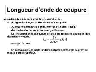 12
CNAM
Cours B11 - TRANSMISSION DES TELECOMMUNICATIONS - Partie 2 - Chapitre 5
Le guidage du mode varie avec la longueur d’onde :
– Aux grandes longueurs d’onde le mode est guidé.
– Aux courtes longueurs d’onde, le mode est guidé mais
des modes d’ordre supérieur sont guidés aussi.
La longueur d’onde de coupure est celle au-dessus de laquelle la fibre
devient monomode.
a = rayon du cœur
– En dessous de λ
λ
λ
λc le mode fondamental perd de l’énergie au profit de
modes d’ordre supérieur.
Longueur d’onde de coupure
λc =
2π
2,404
a.ON
 