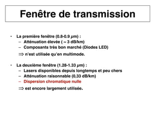14
CNAM
Cours B11 - TRANSMISSION DES TELECOMMUNICATIONS - Partie 2 - Chapitre 5
• La première fenêtre (0.8-0.9 µm) :
– Atténuation élevée ( ~ 3 dB/km)
– Composants très bon marché (Diodes LED)
⇒
⇒
⇒
⇒ n’est utilisée qu’en multimode.
• La deuxième fenêtre (1.28-1.33 µm) :
– Lasers disponibles depuis longtemps et peu chers
– Atténuation raisonnable (0,33 dB/km)
– Dispersion chromatique nulle
⇒
⇒
⇒
⇒ est encore largement utilisée.
Fenêtre de transmission
 