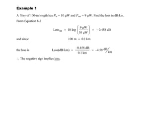 Example 1
A fiber of 100-m length has Pin = 10 µW and Pout = 9 µW. Find the loss in dB/km.
From Equation 8-2
dB
9 µW
Loss 10 log – 0.458 dB
10 µW
= =
and since 100 m 0.1 km
=
the loss is
–0.458 dB dB
Loss(dB/km) –4.58
km
0.1 km
= =
∴ The negative sign implies loss.
Example 2
A communication system uses 10 km of fiber that has a 2.5-dB/km loss characteristic. Find the
output power if the input power is 400 mW.
Solution:
From Equation 8-2, and making use of the relationship that y = 10x
if x = log y,
 
