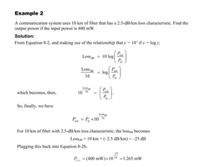 © 2000 University of Connecticut 299
Example 2
A communication system uses 10 km of fiber that has a 2.5-dB/km loss characteristic. Find the
output power if the input power is 400 mW.
Solution:
From Equation 8-2, and making use of the relationship that y = 10x
if x = log y,
F U N D A M E N T A L S O F P H O T O N I C S
out
dB
in
dB out
in
Loss 10 log
Loss
log
10
P
P
P
P
=
=
which becomes, then,
dB
Loss
out
10
in
10
P
P
= .
So, finally, we have
dB
Loss
10
out in 10
P P
= ×
(8-2b)
For 10 km of fiber with 2.5-dB/km loss characteristic, the lossdB becomes
LossdB = 10 km × (–2.5 dB/km) = –25 dB
Plugging this back into Equation 8-2b,
25
10
(400 mW) 10 1.265 mW
P
−
= × =
out
 