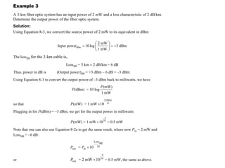 300 © 2000 University of Connecticut
Example 3
A 3-km fiber optic system has an input power of 2 mW and a loss characteristic of 2 dB/km.
Determine the output power of the fiber optic system.
Solution:
Using Equation 8-3, we convert the source power of 2 mW to its equivalent in dBm:
F I B E R O P T I C T E L E C O M M U N I C A T I O N
dBm
2 mW
Input power 10log 3 dBm
1 mW
= = +
The lossdB for the 3-km cable is,
LossdB = 3 km × 2 dB/km = 6 dB
Thus, power in dB is (Output power)dB = +3 dBm – 6 dB = –3 dBm
Using Equation 8-3 to convert the output power of –3 dBm back to milliwatts, we have
(mW)
(dBm) = 10 log
1 mW
P
P
so that
(dBm)
10
(mW) = 1 mW 10
P
P ×
Plugging in for P(dBm) = –3 dBm, we get for the output power in milliwatts
–3
10
(mW) = 1 mW 10 = 0.5 mW
P ×
Note that one can also use Equation 8-2a to get the same result, where now Pin = 2 mW and
LossdB = –6 dB:
P P
out in
Loss
dB
10
= 10
×
or Pout
–6
10
= 2 mW 10
× = 0.5 mW, the same as above.
 