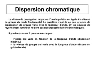 23
CNAM
Cours B11 - TRANSMISSION DES TELECOMMUNICATIONS - Partie 2 - Chapitre 5
La vitesse de propagation moyenne d’une impulsion est égale à la vitesse
de groupe du mode fondamental. Le problème vient de ce que le temps de
propagation de groupe varie avec la longueur d'onde. Or les sources de
rayonnement lumineux ne sont pas rigoureusement monochromatiques.
Il y a deux causes à prendre en compte :
– l'indice qui varie en fonction de la longueur d'onde (dispersion
matériau)
– la vitesse de groupe qui varie avec la longueur d'onde (dispersion
guide d'onde)
Dispersion chromatique
 