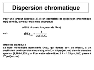 24
CNAM
Cours B11 - TRANSMISSION DES TELECOMMUNICATIONS - Partie 2 - Chapitre 5
Dispersion chromatique
Pour une largeur spectrale Δλ
Δλ
Δλ
Δλ et un coefficient de dispersion chromatique
M(λ
λ
λ
λ) donnés, la valeur maximale du produit
(débit binaire x longueur de fibre)
est :
Ordre de grandeur :
La fibre monomode normalisée G652, qui équipe 85% du réseau, a un
coefficient de dispersion chromatique M(λ
λ
λ
λ)= 3,5 ps/(km.nm) dans le domaine
spectral [1,288-1,359] µ
µ
µ
µm. Pour cette même fibre, à λ
λ
λ
λ = 1.55 µ
µ
µ
µm, M(λ
λ
λ
λ) passe à
17 ps/(km.nm)
B.L
( )max
=
1
2M(λ).Δλ
 