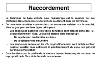 31
CNAM
Cours B11 - TRANSMISSION DES TELECOMMUNICATIONS - Partie 2 - Chapitre 5
• La technique de base utilisée pour l’épissurage est la soudure par arc
électrique. Des connecteurs sont utilisés seulement dans les terminaux.
• De nombreux modèles commerciaux de soudeuses existent sur le marché,
elles se groupent en deux types principaux :
– Les soudeuses passives : les fibres dénudées sont placées dans des «V»
de positionnement fixes. La qualité dépend alors beaucoup :
• De la précision du diamètre extérieur
• De la concentricité cœur/fibre
– Les soudeuses actives, où les «V» de positionnement sont mobiles et leur
position ajustée pour optimiser le positionnement du cœur (en général
par injection/détection)
• Dans les deux cas, la qualité de la soudure dépend beaucoup de la coupe, de
la propreté de la fibre et de l’état de la soudeuse.
Raccordement
 