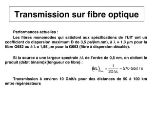41
CNAM
Cours B11 - TRANSMISSION DES TELECOMMUNICATIONS - Partie 2 - Chapitre 5
Performances actuelles :
Les fibres monomodes qui satisfont aux spécifications de l’UIT ont un
coefficient de dispersion maximum D de 3,5 ps/(km.nm), à λ
λ
λ
λ = 1,3 µ
µ
µ
µm pour la
fibre G652 ou à λ
λ
λ
λ = 1,55 µ
µ
µ
µm pour la G653 (fibre à dispersion décalée).
Si la source a une largeur spectrale Δλ
Δλ
Δλ
Δλ de l’ordre de 0,5 nm, on obtient le
produit (débit binaire)x(longueur de fibre) :
Transmission à environ 10 Gbit/s pour des distances de 50 à 100 km
entre régénérateurs
BL
( )max
=
1
2DΔλ
≈ 570 Gbit / s
Transmission sur fibre optique
 