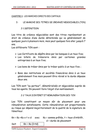 ESC CASTAING 2011 -2012              MASTER AUDIT ET CONTRÔLE DE GESTION



CHAPITRE II : LES MARCHES DIRECTS DES CAPITAUX

       I-    LE MARCHE DES TITRES DE CREANCE NEGOCIABLES (TCN)

            I-1 DEFINITION

Les titre de créance négociables sont des titres représentant un
droit de créance d’une durée déterminée qui va généralement de
quelques jours à plusieurs mois, mais peut quelques fois aller jusqu’à 7
ans.
Les différents TCN sont :

    Les Certificats de dépôts émis par les banques à un taux fixe;
    Les billets de trésorerie émis par certaines grandes
     entreprises à un taux fixe;

    Les bons de trésor émis par le trésor public à un taux fixe ;

    Bons des institutions et sociétés financières émis à un taux
     généralement fixe mais pouvant être révisé si la durée dépasse
     deux ans.

Les TCN sont "au porteur", dématérialisés et négociables auprès de
tous les agents. Ils peuvent faire l’objet d’un nantissement.

            I-2 TAUX D’INTERET ET REMUNERATION DES TCN

Les TCN constituent un moyen sûr de placement pour une
rémunération satisfaisante. Cette rémunération est proportionnelle
au risque qui dépend majoritairement de la qualité de la signature de
l’émetteur.

Kn = Ko +Ko x t x d       avec     Ko = somme prêtée, t = taux d’intérêt,
                                      d = durée de placement
Soit          Kn = Ko (1+td)

TAPE Gustave Flaubert : Expert Comptable                             Page 10
 