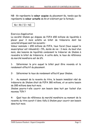 ESC CASTAING 2011 -2012              MASTER AUDIT ET CONTRÔLE DE GESTION



NB : Kn représente la valeur acquise du placement Ko, tandis que Ko
représente la valeur actuelle de Kn et s’obtient par la formule :

     Ko = Kn / (1 + td)



Exercice d’application
La société Shalom qui dispose de FCFA 650 millions de liquidités à
placer pour 3 mois achète un billet de trésorerie dont les
caractéristiques sont les suivants :
Valeur nominale = 650 millions de FCFA, taux facial (taux auquel le
souscripteur est rémunéré) = 5%, durée de vie : 3 mois. Au bout d’un
mois, des besoins de liquidités conduisent le trésorier de Shalom à
revendre le billet de trésorerie. A cette date, le taux de référence
du marché monétaire est de 6%.

1-   Déterminer le prix auquel le billet peut être revendu et le
rendement effectif du placement.

2-     Déterminer le taux de rendement effectif pour Shalom.

3-   Au moment de la revente du titre, le besoin immédiat réel de
trésorerie de Shalom était de FCFA 380 millions, et un autre besoin
de 285 millions dans huit mois.
Shalom pourra-t-elle couvrir son besoin dans huit par l’achat d’un
nouveau TCN ?

4-   Quel taux de référence du marché monétaire au moment de la
revente du titre aurait-il donc fallu à Shalom pour couvrir son besoin
dans huit mois.




TAPE Gustave Flaubert : Expert Comptable                             Page 11
 