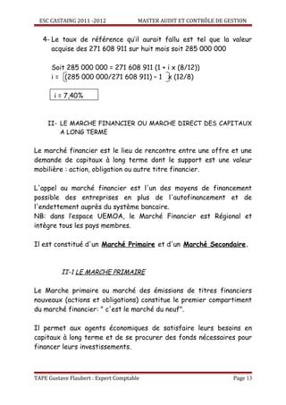 ESC CASTAING 2011 -2012              MASTER AUDIT ET CONTRÔLE DE GESTION


   4- Le taux de référence qu’il aurait fallu est tel que la valeur
      acquise des 271 608 911 sur huit mois soit 285 000 000

      Soit 285 000 000 = 271 608 911 (1 + i x (8/12))
      i = (285 000 000/271 608 911) – 1 x (12/8)

       i = 7,40%



     II- LE MARCHE FINANCIER OU MARCHE DIRECT DES CAPITAUX
         A LONG TERME

Le marché financier est le lieu de rencontre entre une offre et une
demande de capitaux à long terme dont le support est une valeur
mobilière : action, obligation ou autre titre financier.

L'appel au marché financier est l'un des moyens de financement
possible des entreprises en plus de l'autofinancement et de
l'endettement auprès du système bancaire.
NB: dans l’espace UEMOA, le Marché Financier est Régional et
intègre tous les pays membres.

Il est constitué d'un Marché Primaire et d'un Marché Secondaire.



          II-1 LE MARCHE PRIMAIRE

Le Marche primaire ou marché des émissions de titres financiers
nouveaux (actions et obligations) constitue le premier compartiment
du marché financier: " c'est le marché du neuf".

Il permet aux agents économiques de satisfaire leurs besoins en
capitaux à long terme et de se procurer des fonds nécessaires pour
financer leurs investissements.



TAPE Gustave Flaubert : Expert Comptable                             Page 13
 