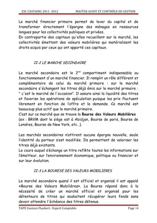 ESC CASTAING 2011 -2012              MASTER AUDIT ET CONTRÔLE DE GESTION


Le marché financier primaire permet de lever du capital et de
transformer directement l'épargne des ménages en ressources
longues pour les collectivités publiques et privées.
En contrepartie des capitaux qu'elles recueillent sur le marché, les
collectivités émettent des valeurs mobilières qui matérialisent les
droits acquis par ceux qui ont apporté ces capitaux.



          II-2 LE MARCHE SECONDAIRE

Le marché secondaire est le 2 nd compartiment indispensable au
fonctionnement d'un marché financier. Il remplit un rôle diffèrent et
complémentaire de celui du marché primaire : sur le marché
secondaire s'échangent les titres déjà émis sur le marché primaire :
" c'est le marché de l'occasion". Il assure ainsi la liquidité des titres
et favorise les opérations de spéculation puisque les prix fluctuent
librement en fonction de l’offre et la demande. Ce marché est
beaucoup plus actif que le marché primaire.
C’est sur ce marché que se trouve la Bourse des Valeurs Mobilières
(ex : BRVM dont le siège est à Abidjan, Bourse de paris, Bourse de
Londres, Bourse de New York, etc…).

Les marchés secondaires n’attirent aucune épargne nouvelle, seule
l’identité du porteur s’est modifiée. Ils permettent de valoriser les
titres déjà existants.
Le cours auquel s’échange un titre reflète toutes les informations sur
l’émetteur, sur l’environnement économique, politique ou financier et
sur leur évolution.

          II-3 LA BOURESE DES VALEURS MOBILIERES

Le marché secondaire quand il est officiel et organisé il est appelé
«Bourse des Valeurs Mobilières». La Bourse répond donc à la
nécessité de créer un marché officiel et organisé pour les
détenteurs de titres qui souhaitent récupérer leurs fonds sans
devoir attendre l'échéance des titres détenus.
TAPE Gustave Flaubert : Expert Comptable                             Page 14
 