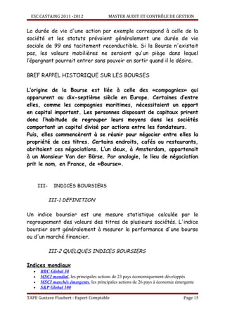 ESC CASTAING 2011 -2012                 MASTER AUDIT ET CONTRÔLE DE GESTION


La durée de vie d'une action par exemple correspond à celle de la
société et les statuts prévoient généralement une durée de vie
sociale de 99 ans tacitement reconductible. Si la Bourse n'existait
pas, les valeurs mobilières ne seraient qu'un piège dans lequel
l’épargnant pourrait entrer sans pouvoir en sortir quand il le désire.

BREF RAPPEL HISTORIQUE SUR LES BOURSES

L’origine de la Bourse est liée à celle des «compagnies» qui
apparurent au dix-septième siècle en Europe. Certaines d’entre
elles, comme les compagnies maritimes, nécessitaient un apport
en capital important. Les personnes disposant de capitaux prirent
donc l’habitude de regrouper leurs moyens dans les sociétés
comportant un capital divisé par actions entre les fondateurs.
Puis, elles commencèrent à se réunir pour négocier entre elles la
propriété de ces titres. Certains endroits, cafés ou restaurants,
abritaient ces négociations. L’un deux, à Amsterdam, appartenait
à un Monsieur Van der Bürse. Par analogie, le lieu de négociation
prit le nom, en France, de «Bourse».



       III-    INDICES BOURSIERS

              III-1 DEFINITION

Un indice boursier est une mesure statistique calculée par le
regroupement des valeurs des titres de plusieurs sociétés. L'indice
boursier sert généralement à mesurer la performance d'une bourse
ou d'un marché financier.

              III-2 QUELQUES INDICES BOURSIERS

Indices mondiaux
   •    BBC Global 30
   •    MSCI mondial, les principales actions de 23 pays économiquement développés
   •    MSCI marchés émergents, les principales actions de 26 pays à économie émergente
   •    S&P Global 100

TAPE Gustave Flaubert : Expert Comptable                                         Page 15
 