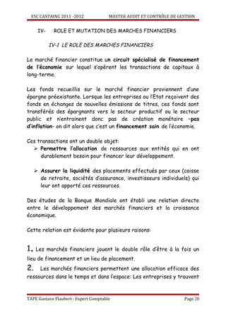 ESC CASTAING 2011 -2012            MASTER AUDIT ET CONTRÔLE DE GESTION


      IV-    ROLE ET MUTATION DES MARCHES FINANCIERS

            IV-1 LE ROLE DES MARCHES FINANCIERS

Le marché financier constitue un circuit spécialisé de financement
de l’économie sur lequel s’opèrent les transactions de capitaux à
long-terme.

Les fonds recueillis sur le marché financier proviennent d’une
épargne préexistante. Lorsque les entreprises ou l’Etat reçoivent des
fonds en échanges de nouvelles émissions de titres, ces fonds sont
transférés des épargnants vers le secteur productif ou le secteur
public et n’entrainent donc pas de création monétaire –pas
d’inflation- on dit alors que c’est un financement sain de l’économie.

Ces transactions ont un double objet:
   Permettre l’allocation de ressources aux entités qui en ont
     durablement besoin pour financer leur développement.

      Assurer la liquidité des placements effectués par ceux (caisse
       de retraite, sociétés d’assurance, investisseurs individuels) qui
       leur ont apporté ces ressources.

Des études de la Banque Mondiale ont établi une relation directe
entre le développement des marchés financiers et la croissance
économique.

Cette relation est évidente pour plusieurs raisons:


1. Les marchés financiers jouent le double rôle d’être à la fois un
lieu de financement et un lieu de placement.
2.      Les marchés financiers permettent une allocation efficace des
ressources dans le temps et dans l’espace: Les entreprises y trouvent



TAPE Gustave Flaubert : Expert Comptable                             Page 20
 