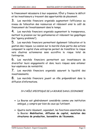 ESC CASTAING 2011 -2012              MASTER AUDIT ET CONTRÔLE DE GESTION


le financement nécessaire à leur expansion, l’État y finance le déficit
et les investisseurs y trouvent des opportunités de placement.
3.     Les marchés financiers organisés augmentent l’efficience au
niveau de l’allocation des ressources et réduisent ainsi le coût de
financement de l’investissement dans le temps.
4.     Les marchés financiers organisés augmentent la transparence,
mettent la pression sur les gestionnaires et réduisent les gaspillages
(les “agency problems”).
5.     Les marchés financiers permettent également l’allocation et la
gestion des risques. La cession sur le marché d’une partie des actions
composant le capital d’une entreprise permet de transférer le risque
vers d’autres actionnaires sans accroître le risque total de
l’entreprise.
6.     Les marchés financiers permettent aux investisseurs de
diversifier leurs engagements et donc leurs risques sans entamer
leur espérance de rentabilité.
7.     Les marchés financiers organisés assurent la liquidité des
investissements.
8.     Les marchés financiers jouent un rôle prépondérant dans la
diffusion d’informations.



          IV-2 RÔLE SPECIFIQUE DE LA BOURSE DANS L’ECONOMIE



     • La Bourse est généralement considérée comme une institution
       ambiguë, y compris par bien de ceux qui l’utilisent.

     • Quatre mots résument, cependant, les fonctions essentielles de
       la Bourse: Mobilisation, diffusion de capital, mutation des
       structures de production, baromètre de l’économie.



TAPE Gustave Flaubert : Expert Comptable                             Page 21
 