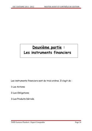 ESC CASTAING 2011 -2012              MASTER AUDIT ET CONTRÔLE DE GESTION




                    Deuxième partie :
               Les instruments financiers




Les instruments financiers sont de trois ordres. Il s’agit de :

1-Les Actions;

2-Les Obligations;

3-Les Produits Dérivés.




TAPE Gustave Flaubert : Expert Comptable                             Page 24
 
