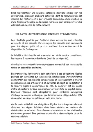 ESC CASTAING 2011 -2012              MASTER AUDIT ET CONTRÔLE DE GESTION


Elles représentent une nouvelle catégorie d’actions émises par les
entreprises, exerçant plusieurs activités, dont la rémunération est
indexée sur l’activité et la performance économique d’une division ou
d’une filiale particulière de la maison mère, qui peut ainsi profiter des
valorisations élevées de cette activité.



     III RAPPEL : REPARTITION DE BENEFICES ET DIVIDENDES

Les résultats générés par l’activité d’une entreprise sont répartis
entre elle et ses associés. Par ce moyen, les associés sont rémunérés
pour les risques qu’ils ont pris en mettant leurs ressources à la
disposition de l’entreprise.

Le bénéfice distribuable est le résultat net de l’exercice cumulé avec
les reports à nouveaux précédents (positifs ou négatifs).

Ce résultat est reparti selon un processus normalisé par les associés
réunis en assemblée ordinaire.

En premier lieu l’entreprise doit satisfaire à ses obligations légales
prévues par les textes sur les sociétés commerciales (Acte Uniforme
de l’OHADA sur les sociétés commerciales et le groupement d’intérêt
économique en ces articles 142 et suivants). Il s’agit de la dotation à
la réserve légale à concurrence de 10% du résultat net qui cesse
d’être obligatoire lorsque son montant atteint 20% du capital social.
D’autres réserves sont obligatoires pour certaines catégories
d’entreprise comme les banques que la loi bancaire oblige à doter 15%
du résultat en réserve spéciale et cela sans limite.

Après avoir satisfait aux obligations légales les entreprises doivent
observer les règles édictées dans leurs statuts en matière de
distribution de résultat. Des réserves statutaires ou des dividendes
statutaires peuvent être prévues en plus de la réserve légale ou de la
réserve spéciale.


TAPE Gustave Flaubert : Expert Comptable                             Page 26
 