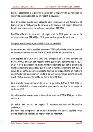ESC CASTAING 2011 -2012              MASTER AUDIT ET CONTRÔLE DE GESTION


Enfin, l’assemblée a le pouvoir de décider la répartition du reliquat en
réserves, en dividendes ou en report à nouveau.

Les dividendes payés aux associés sont soumises à une taxation et
l’entreprise a l’obligation de retenir à la source cet impôt dénommé
Impôt sur les revenus de valeurs mobilières (IRVM).

En Côte d’Ivoire le taux de cet impôt est de 10% pour les sociétés
cotées en bourse (BRVM) et 12% pour celles qui ne le sont pas.

Cas pratique classique de distribution de résultat

Le résultat net de la société anonyme TGF spécialisée dans le conseil
en communications est de FCFA 33 456 810 le 31 Décembre N.

Son capital de FCFA 240 000 000 composé de 24 000 actions de
FCFA 10 000 chacun est réparti entre quatre (4) actionnaires A, B, C
et D. A et B possèdent le même nombre d’actions qui est le double du
nombre d’actions possédées par C dont le nombre d’actions est égal à
celui de D. Cette société respecte toutes les dispositions en matière
de distribution de résultat. En N-1 qui est son premier exercice, elle
avait réalisé une perte nette de FCFA 12 321 432.

Ces statuts recommandent de doter si possible FCFA 5 000 000 en
réserve statutaire chaque exercice pour renforcer les fonds propres
de la société.

Les dividendes versés aux actionnaires sont de FCFA 450 par action
détenue.

Le solde est inscrit en report à nouveau en vue de l’exercice
ultérieur.
En tant que comptable et unique financier de cette société vous
devez établir le tableau de répartition du résultat.



TAPE Gustave Flaubert : Expert Comptable                             Page 27
 